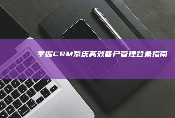 掌握CRM系统：高效客户管理登录指南